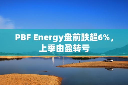 PBF Energy盘前跌超6%，上季由盈转亏